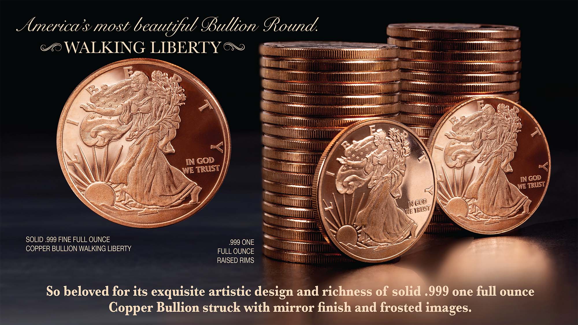 America's most beautiful Bullion Round. Walking Liberty. Solid .999 Fine Full ounce Copper Bullion. So beloved for its exquisite artistic design and richness of solid .999 Copper Bullion struck with mirror finish and frosted images.